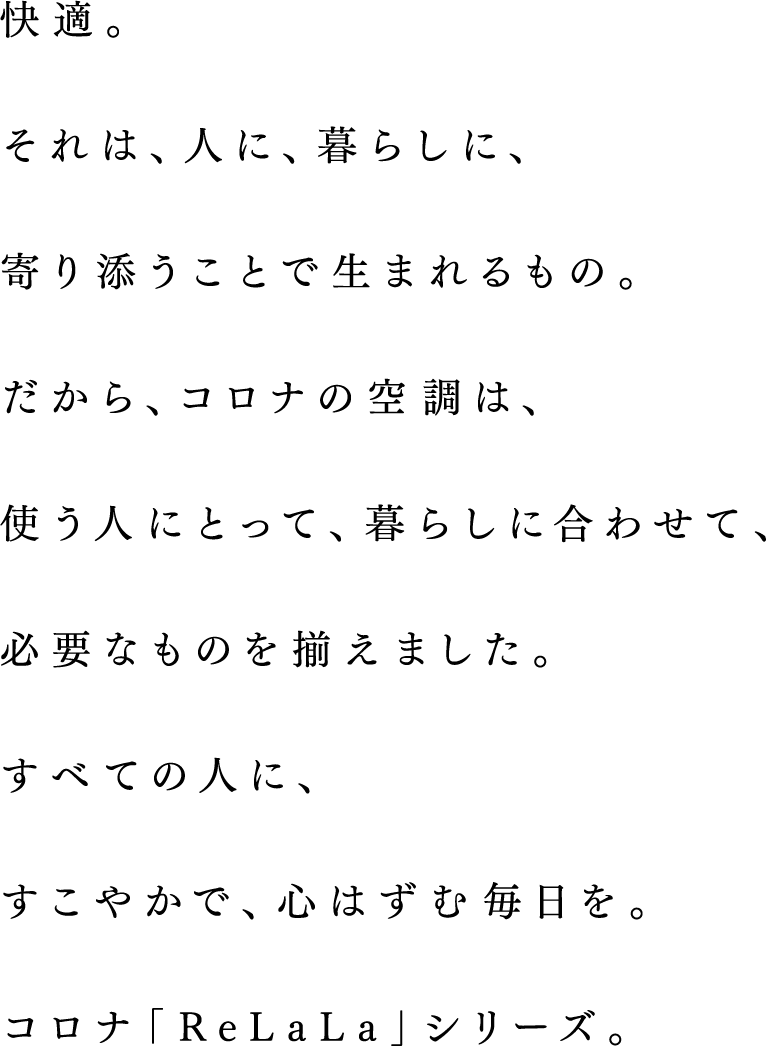 快適。それは、人に、暮らしに、寄り添うことで生まれるもの。だから、コロナの空調は、使う人にとって、暮らしに合わせて、必要なものを揃えました。すべての人に、すこやかで、心はずむ毎日を。コロナ「ReLaLa」シリーズ。