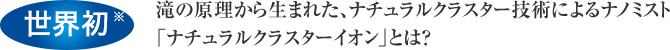 世界初※　滝の原理から生まれた、マイナスイオン発生技術によるナノミスト「水分100％のマイナスイオン」とは？