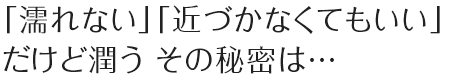 「濡れない」「近づかなくてもいい」だけど潤う その秘密は…