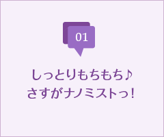 しっとりもちもち♪さすがナノミストっ！