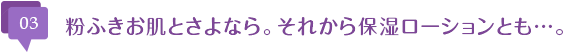 粉ふきお肌とさよなら。それから保湿ローションとも…。