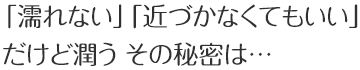 「濡れない」「近づかなくてもいい」だけど潤う その秘密は…