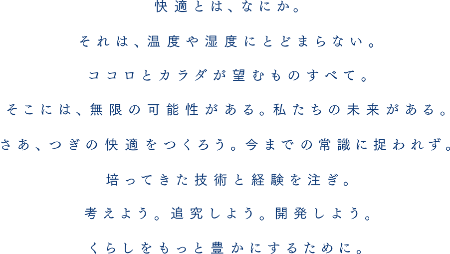 快適とは、なにか。それは、温度や湿度にとどまらない。ココロとカラダが望むものすべて。そこには、無限の可能性がある。私たちの未来がある。さあ、つぎの快適をつくろう。今までの常識に捉われず。培ってきた技術と経験を注ぎ。考えよう。追究しよう。開発しよう。くらしをもっと豊かにするために。