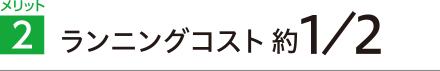 メリット2 ランニングコスト約1/2