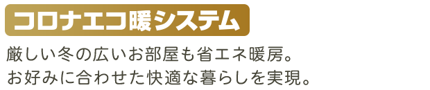 厳しい冬の広いお部屋も省エネ暖房。お好みに合わせた快適な暮らしを実現。