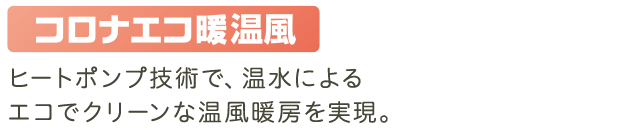 ヒートポンプ技術で、温水によるエコでクリーンな温風暖房を実現。