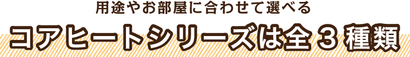 用途やお部屋に合わせて選べるコアヒートシリーズは全3種類