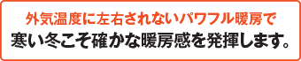 外気湿度に左右されないパワフル暖房で寒い冬こを確かな暖房感を発揮します。