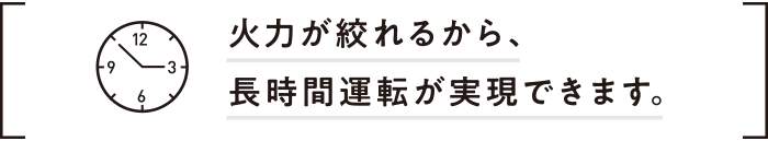 火力が絞れるから、長時間運転が実現できます。