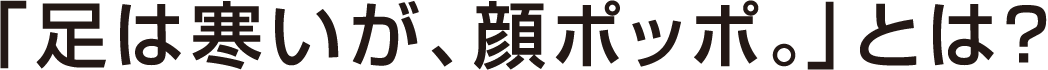 「足は寒いが、顔ポッポ。」とは？