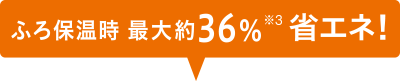 ふろ保温時最大約36%※3省エネ!